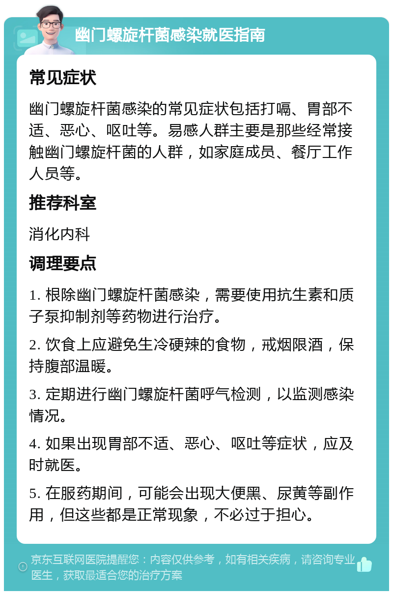 幽门螺旋杆菌感染就医指南 常见症状 幽门螺旋杆菌感染的常见症状包括打嗝、胃部不适、恶心、呕吐等。易感人群主要是那些经常接触幽门螺旋杆菌的人群，如家庭成员、餐厅工作人员等。 推荐科室 消化内科 调理要点 1. 根除幽门螺旋杆菌感染，需要使用抗生素和质子泵抑制剂等药物进行治疗。 2. 饮食上应避免生冷硬辣的食物，戒烟限酒，保持腹部温暖。 3. 定期进行幽门螺旋杆菌呼气检测，以监测感染情况。 4. 如果出现胃部不适、恶心、呕吐等症状，应及时就医。 5. 在服药期间，可能会出现大便黑、尿黄等副作用，但这些都是正常现象，不必过于担心。