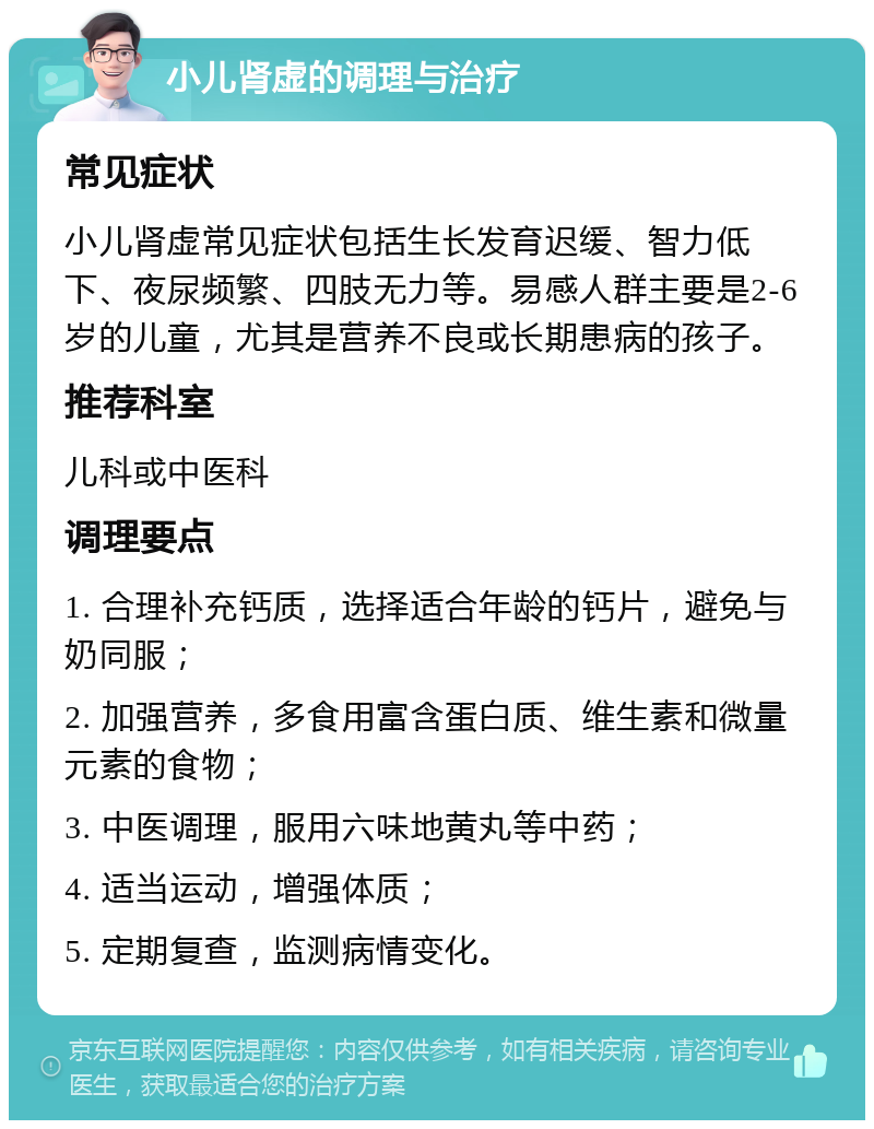 小儿肾虚的调理与治疗 常见症状 小儿肾虚常见症状包括生长发育迟缓、智力低下、夜尿频繁、四肢无力等。易感人群主要是2-6岁的儿童，尤其是营养不良或长期患病的孩子。 推荐科室 儿科或中医科 调理要点 1. 合理补充钙质，选择适合年龄的钙片，避免与奶同服； 2. 加强营养，多食用富含蛋白质、维生素和微量元素的食物； 3. 中医调理，服用六味地黄丸等中药； 4. 适当运动，增强体质； 5. 定期复查，监测病情变化。