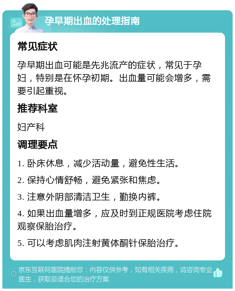 孕早期出血的处理指南 常见症状 孕早期出血可能是先兆流产的症状，常见于孕妇，特别是在怀孕初期。出血量可能会增多，需要引起重视。 推荐科室 妇产科 调理要点 1. 卧床休息，减少活动量，避免性生活。 2. 保持心情舒畅，避免紧张和焦虑。 3. 注意外阴部清洁卫生，勤换内裤。 4. 如果出血量增多，应及时到正规医院考虑住院观察保胎治疗。 5. 可以考虑肌肉注射黄体酮针保胎治疗。