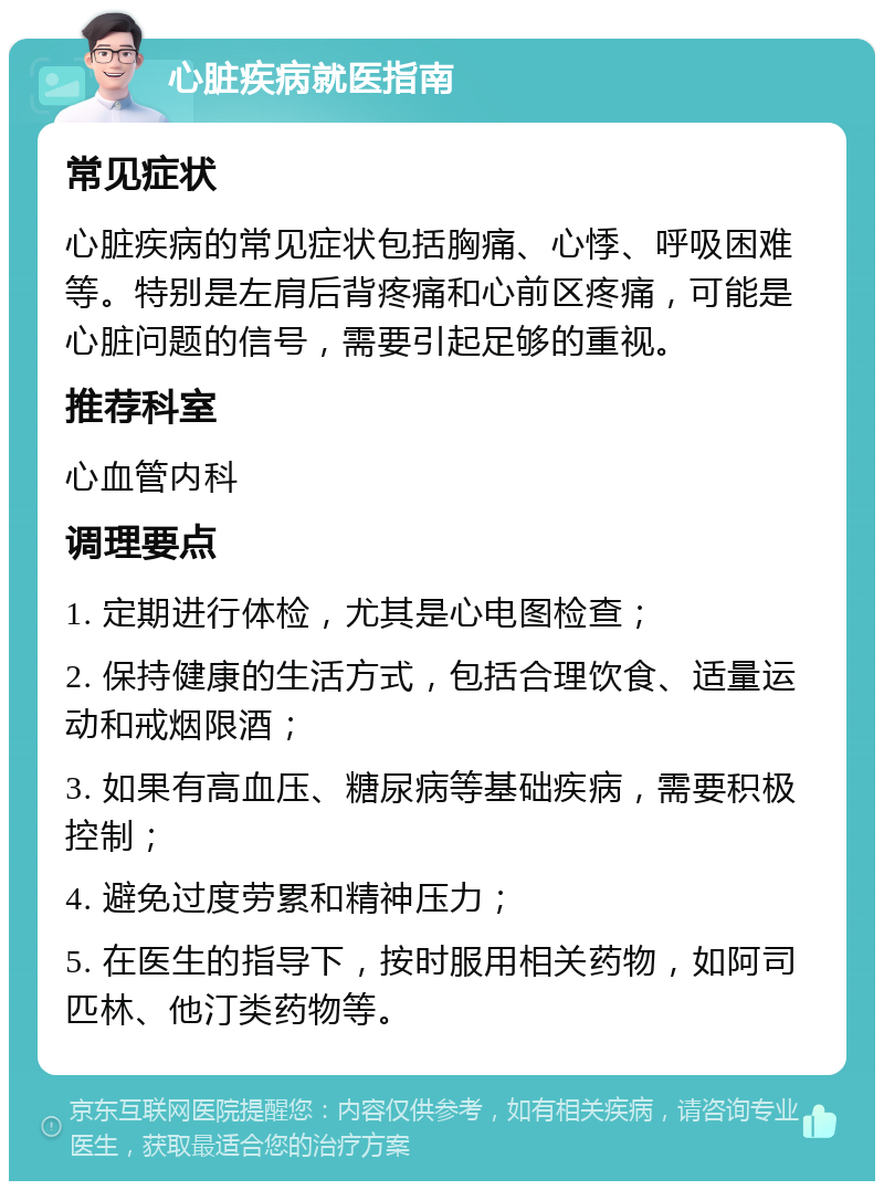 心脏疾病就医指南 常见症状 心脏疾病的常见症状包括胸痛、心悸、呼吸困难等。特别是左肩后背疼痛和心前区疼痛，可能是心脏问题的信号，需要引起足够的重视。 推荐科室 心血管内科 调理要点 1. 定期进行体检，尤其是心电图检查； 2. 保持健康的生活方式，包括合理饮食、适量运动和戒烟限酒； 3. 如果有高血压、糖尿病等基础疾病，需要积极控制； 4. 避免过度劳累和精神压力； 5. 在医生的指导下，按时服用相关药物，如阿司匹林、他汀类药物等。