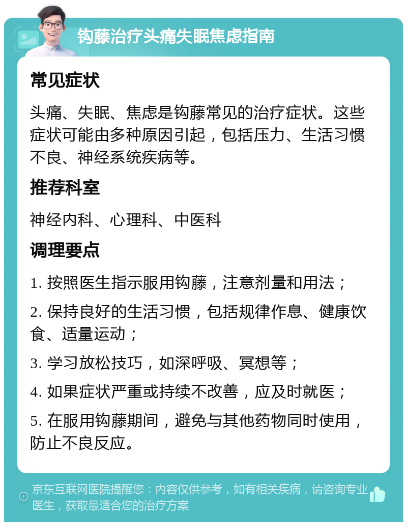 钩藤治疗头痛失眠焦虑指南 常见症状 头痛、失眠、焦虑是钩藤常见的治疗症状。这些症状可能由多种原因引起，包括压力、生活习惯不良、神经系统疾病等。 推荐科室 神经内科、心理科、中医科 调理要点 1. 按照医生指示服用钩藤，注意剂量和用法； 2. 保持良好的生活习惯，包括规律作息、健康饮食、适量运动； 3. 学习放松技巧，如深呼吸、冥想等； 4. 如果症状严重或持续不改善，应及时就医； 5. 在服用钩藤期间，避免与其他药物同时使用，防止不良反应。