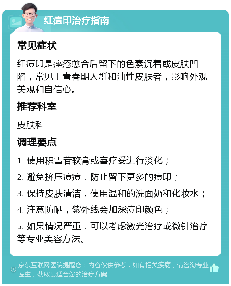 红痘印治疗指南 常见症状 红痘印是痤疮愈合后留下的色素沉着或皮肤凹陷，常见于青春期人群和油性皮肤者，影响外观美观和自信心。 推荐科室 皮肤科 调理要点 1. 使用积雪苷软膏或喜疗妥进行淡化； 2. 避免挤压痘痘，防止留下更多的痘印； 3. 保持皮肤清洁，使用温和的洗面奶和化妆水； 4. 注意防晒，紫外线会加深痘印颜色； 5. 如果情况严重，可以考虑激光治疗或微针治疗等专业美容方法。