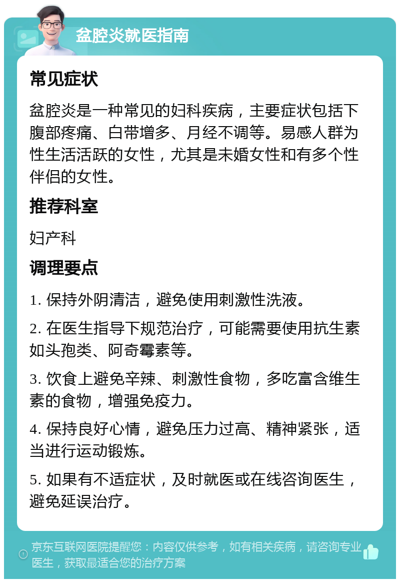 盆腔炎就医指南 常见症状 盆腔炎是一种常见的妇科疾病，主要症状包括下腹部疼痛、白带增多、月经不调等。易感人群为性生活活跃的女性，尤其是未婚女性和有多个性伴侣的女性。 推荐科室 妇产科 调理要点 1. 保持外阴清洁，避免使用刺激性洗液。 2. 在医生指导下规范治疗，可能需要使用抗生素如头孢类、阿奇霉素等。 3. 饮食上避免辛辣、刺激性食物，多吃富含维生素的食物，增强免疫力。 4. 保持良好心情，避免压力过高、精神紧张，适当进行运动锻炼。 5. 如果有不适症状，及时就医或在线咨询医生，避免延误治疗。