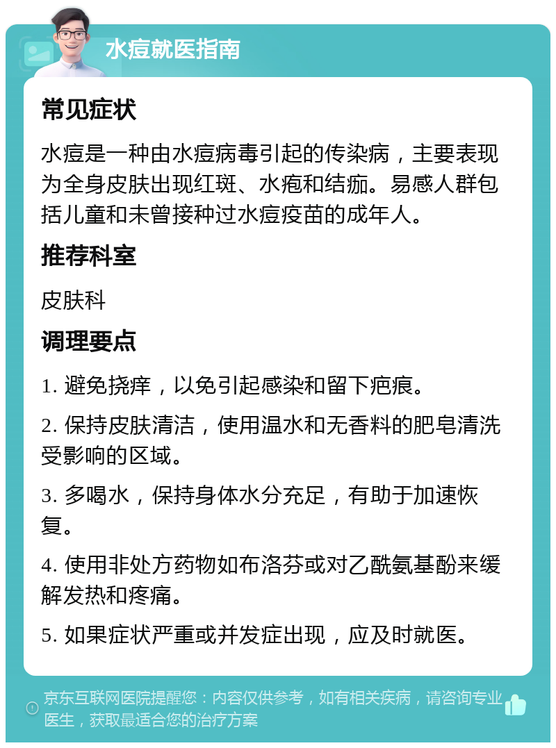 水痘就医指南 常见症状 水痘是一种由水痘病毒引起的传染病，主要表现为全身皮肤出现红斑、水疱和结痂。易感人群包括儿童和未曾接种过水痘疫苗的成年人。 推荐科室 皮肤科 调理要点 1. 避免挠痒，以免引起感染和留下疤痕。 2. 保持皮肤清洁，使用温水和无香料的肥皂清洗受影响的区域。 3. 多喝水，保持身体水分充足，有助于加速恢复。 4. 使用非处方药物如布洛芬或对乙酰氨基酚来缓解发热和疼痛。 5. 如果症状严重或并发症出现，应及时就医。