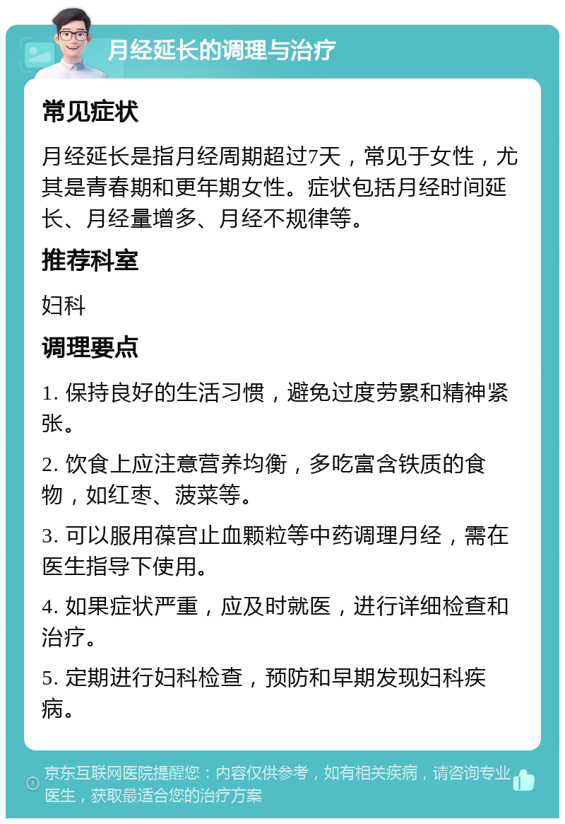 月经延长的调理与治疗 常见症状 月经延长是指月经周期超过7天，常见于女性，尤其是青春期和更年期女性。症状包括月经时间延长、月经量增多、月经不规律等。 推荐科室 妇科 调理要点 1. 保持良好的生活习惯，避免过度劳累和精神紧张。 2. 饮食上应注意营养均衡，多吃富含铁质的食物，如红枣、菠菜等。 3. 可以服用葆宫止血颗粒等中药调理月经，需在医生指导下使用。 4. 如果症状严重，应及时就医，进行详细检查和治疗。 5. 定期进行妇科检查，预防和早期发现妇科疾病。