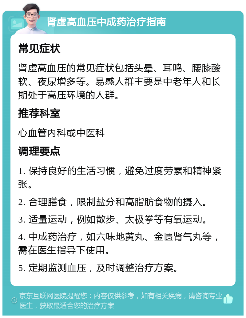 肾虚高血压中成药治疗指南 常见症状 肾虚高血压的常见症状包括头晕、耳鸣、腰膝酸软、夜尿增多等。易感人群主要是中老年人和长期处于高压环境的人群。 推荐科室 心血管内科或中医科 调理要点 1. 保持良好的生活习惯，避免过度劳累和精神紧张。 2. 合理膳食，限制盐分和高脂肪食物的摄入。 3. 适量运动，例如散步、太极拳等有氧运动。 4. 中成药治疗，如六味地黄丸、金匮肾气丸等，需在医生指导下使用。 5. 定期监测血压，及时调整治疗方案。