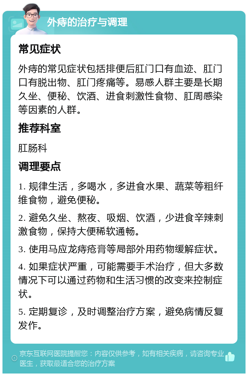 外痔的治疗与调理 常见症状 外痔的常见症状包括排便后肛门口有血迹、肛门口有脱出物、肛门疼痛等。易感人群主要是长期久坐、便秘、饮酒、进食刺激性食物、肛周感染等因素的人群。 推荐科室 肛肠科 调理要点 1. 规律生活，多喝水，多进食水果、蔬菜等粗纤维食物，避免便秘。 2. 避免久坐、熬夜、吸烟、饮酒，少进食辛辣刺激食物，保持大便稀软通畅。 3. 使用马应龙痔疮膏等局部外用药物缓解症状。 4. 如果症状严重，可能需要手术治疗，但大多数情况下可以通过药物和生活习惯的改变来控制症状。 5. 定期复诊，及时调整治疗方案，避免病情反复发作。