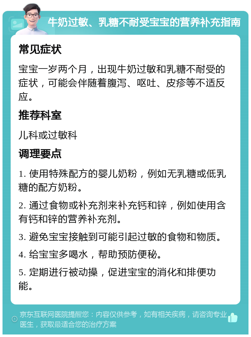 牛奶过敏、乳糖不耐受宝宝的营养补充指南 常见症状 宝宝一岁两个月，出现牛奶过敏和乳糖不耐受的症状，可能会伴随着腹泻、呕吐、皮疹等不适反应。 推荐科室 儿科或过敏科 调理要点 1. 使用特殊配方的婴儿奶粉，例如无乳糖或低乳糖的配方奶粉。 2. 通过食物或补充剂来补充钙和锌，例如使用含有钙和锌的营养补充剂。 3. 避免宝宝接触到可能引起过敏的食物和物质。 4. 给宝宝多喝水，帮助预防便秘。 5. 定期进行被动操，促进宝宝的消化和排便功能。