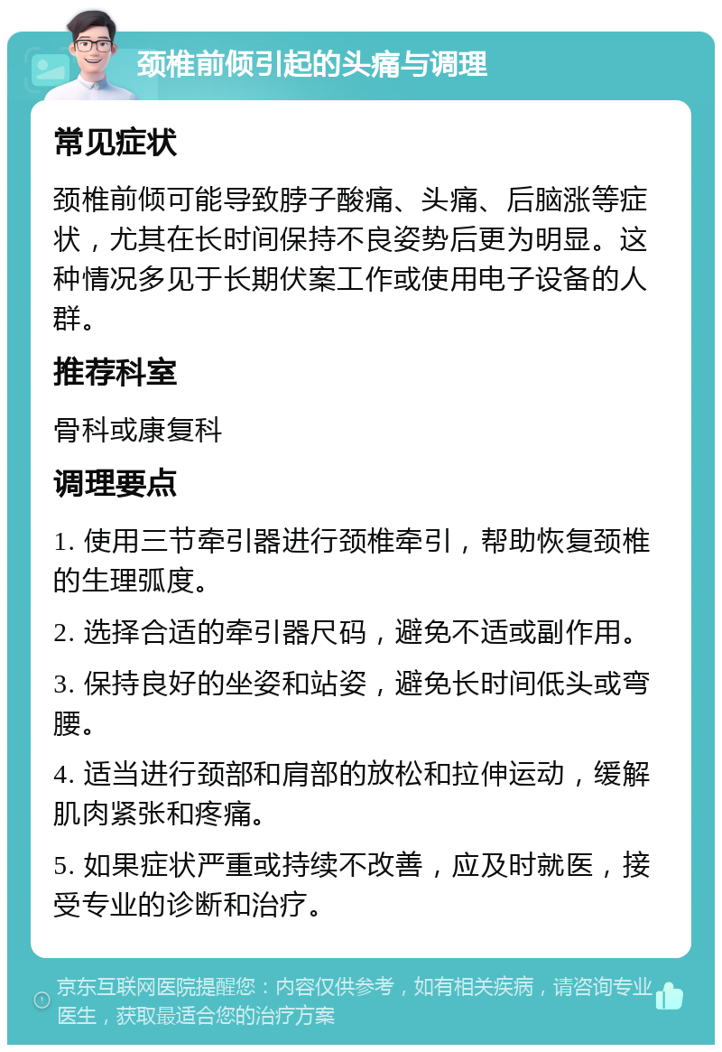 颈椎前倾引起的头痛与调理 常见症状 颈椎前倾可能导致脖子酸痛、头痛、后脑涨等症状，尤其在长时间保持不良姿势后更为明显。这种情况多见于长期伏案工作或使用电子设备的人群。 推荐科室 骨科或康复科 调理要点 1. 使用三节牵引器进行颈椎牵引，帮助恢复颈椎的生理弧度。 2. 选择合适的牵引器尺码，避免不适或副作用。 3. 保持良好的坐姿和站姿，避免长时间低头或弯腰。 4. 适当进行颈部和肩部的放松和拉伸运动，缓解肌肉紧张和疼痛。 5. 如果症状严重或持续不改善，应及时就医，接受专业的诊断和治疗。