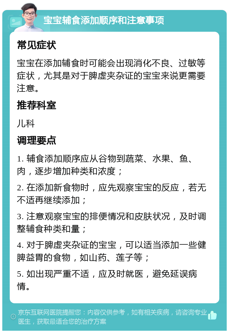 宝宝辅食添加顺序和注意事项 常见症状 宝宝在添加辅食时可能会出现消化不良、过敏等症状，尤其是对于脾虚夹杂证的宝宝来说更需要注意。 推荐科室 儿科 调理要点 1. 辅食添加顺序应从谷物到蔬菜、水果、鱼、肉，逐步增加种类和浓度； 2. 在添加新食物时，应先观察宝宝的反应，若无不适再继续添加； 3. 注意观察宝宝的排便情况和皮肤状况，及时调整辅食种类和量； 4. 对于脾虚夹杂证的宝宝，可以适当添加一些健脾益胃的食物，如山药、莲子等； 5. 如出现严重不适，应及时就医，避免延误病情。