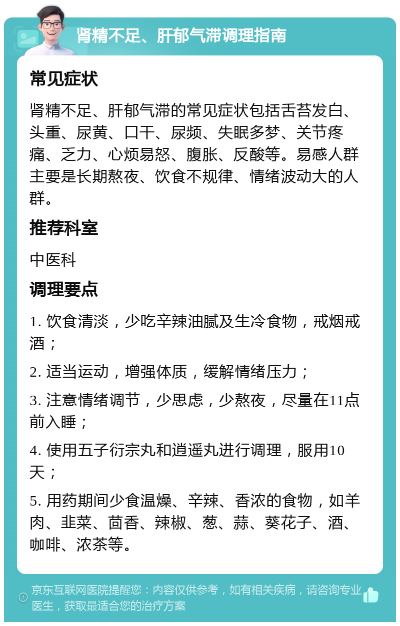 肾精不足、肝郁气滞调理指南 常见症状 肾精不足、肝郁气滞的常见症状包括舌苔发白、头重、尿黄、口干、尿频、失眠多梦、关节疼痛、乏力、心烦易怒、腹胀、反酸等。易感人群主要是长期熬夜、饮食不规律、情绪波动大的人群。 推荐科室 中医科 调理要点 1. 饮食清淡，少吃辛辣油腻及生冷食物，戒烟戒酒； 2. 适当运动，增强体质，缓解情绪压力； 3. 注意情绪调节，少思虑，少熬夜，尽量在11点前入睡； 4. 使用五子衍宗丸和逍遥丸进行调理，服用10天； 5. 用药期间少食温燥、辛辣、香浓的食物，如羊肉、韭菜、茴香、辣椒、葱、蒜、葵花子、酒、咖啡、浓茶等。