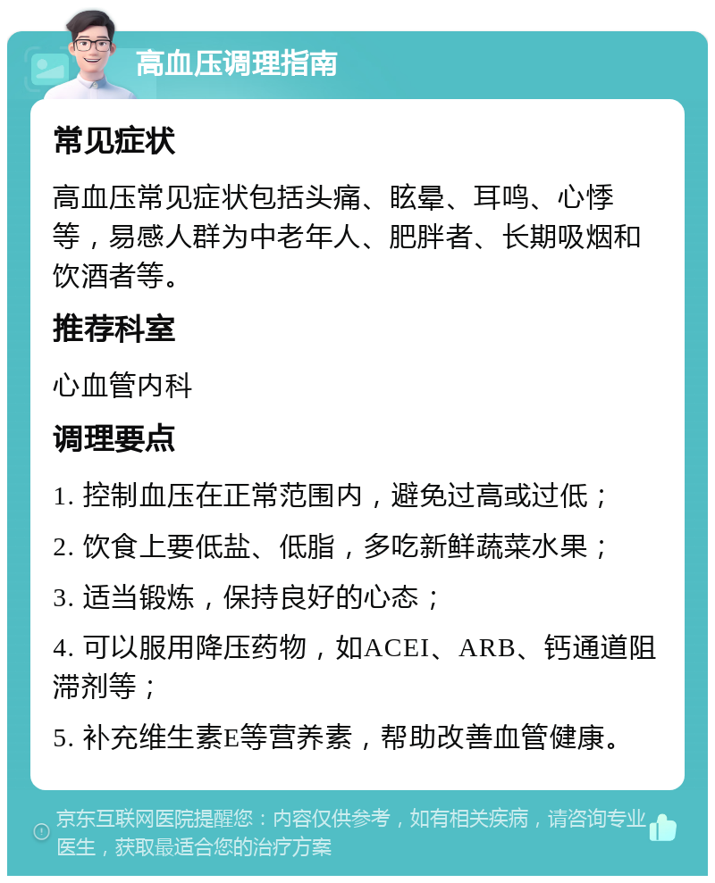 高血压调理指南 常见症状 高血压常见症状包括头痛、眩晕、耳鸣、心悸等，易感人群为中老年人、肥胖者、长期吸烟和饮酒者等。 推荐科室 心血管内科 调理要点 1. 控制血压在正常范围内，避免过高或过低； 2. 饮食上要低盐、低脂，多吃新鲜蔬菜水果； 3. 适当锻炼，保持良好的心态； 4. 可以服用降压药物，如ACEI、ARB、钙通道阻滞剂等； 5. 补充维生素E等营养素，帮助改善血管健康。