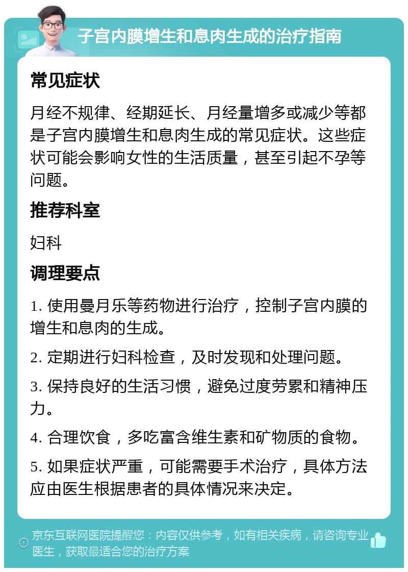 子宫内膜增生和息肉生成的治疗指南 常见症状 月经不规律、经期延长、月经量增多或减少等都是子宫内膜增生和息肉生成的常见症状。这些症状可能会影响女性的生活质量，甚至引起不孕等问题。 推荐科室 妇科 调理要点 1. 使用曼月乐等药物进行治疗，控制子宫内膜的增生和息肉的生成。 2. 定期进行妇科检查，及时发现和处理问题。 3. 保持良好的生活习惯，避免过度劳累和精神压力。 4. 合理饮食，多吃富含维生素和矿物质的食物。 5. 如果症状严重，可能需要手术治疗，具体方法应由医生根据患者的具体情况来决定。