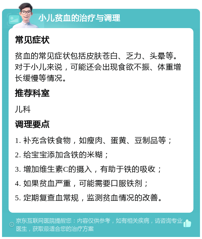 小儿贫血的治疗与调理 常见症状 贫血的常见症状包括皮肤苍白、乏力、头晕等。对于小儿来说，可能还会出现食欲不振、体重增长缓慢等情况。 推荐科室 儿科 调理要点 1. 补充含铁食物，如瘦肉、蛋黄、豆制品等； 2. 给宝宝添加含铁的米糊； 3. 增加维生素C的摄入，有助于铁的吸收； 4. 如果贫血严重，可能需要口服铁剂； 5. 定期复查血常规，监测贫血情况的改善。