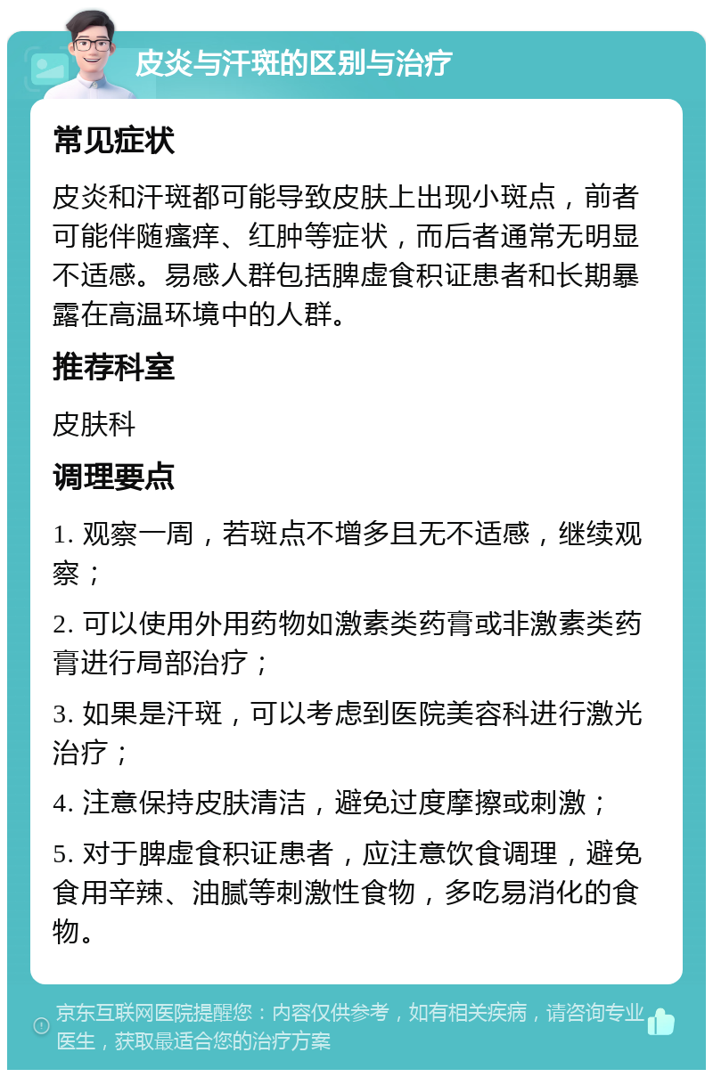 皮炎与汗斑的区别与治疗 常见症状 皮炎和汗斑都可能导致皮肤上出现小斑点，前者可能伴随瘙痒、红肿等症状，而后者通常无明显不适感。易感人群包括脾虚食积证患者和长期暴露在高温环境中的人群。 推荐科室 皮肤科 调理要点 1. 观察一周，若斑点不增多且无不适感，继续观察； 2. 可以使用外用药物如激素类药膏或非激素类药膏进行局部治疗； 3. 如果是汗斑，可以考虑到医院美容科进行激光治疗； 4. 注意保持皮肤清洁，避免过度摩擦或刺激； 5. 对于脾虚食积证患者，应注意饮食调理，避免食用辛辣、油腻等刺激性食物，多吃易消化的食物。