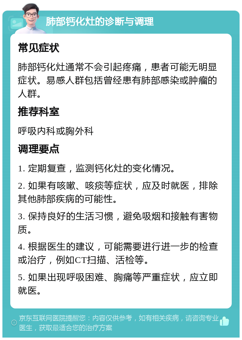 肺部钙化灶的诊断与调理 常见症状 肺部钙化灶通常不会引起疼痛，患者可能无明显症状。易感人群包括曾经患有肺部感染或肿瘤的人群。 推荐科室 呼吸内科或胸外科 调理要点 1. 定期复查，监测钙化灶的变化情况。 2. 如果有咳嗽、咳痰等症状，应及时就医，排除其他肺部疾病的可能性。 3. 保持良好的生活习惯，避免吸烟和接触有害物质。 4. 根据医生的建议，可能需要进行进一步的检查或治疗，例如CT扫描、活检等。 5. 如果出现呼吸困难、胸痛等严重症状，应立即就医。