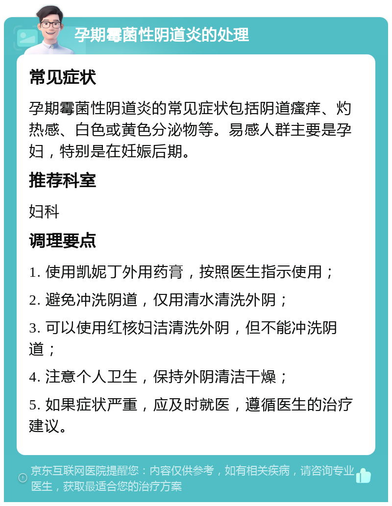 孕期霉菌性阴道炎的处理 常见症状 孕期霉菌性阴道炎的常见症状包括阴道瘙痒、灼热感、白色或黄色分泌物等。易感人群主要是孕妇，特别是在妊娠后期。 推荐科室 妇科 调理要点 1. 使用凯妮丁外用药膏，按照医生指示使用； 2. 避免冲洗阴道，仅用清水清洗外阴； 3. 可以使用红核妇洁清洗外阴，但不能冲洗阴道； 4. 注意个人卫生，保持外阴清洁干燥； 5. 如果症状严重，应及时就医，遵循医生的治疗建议。