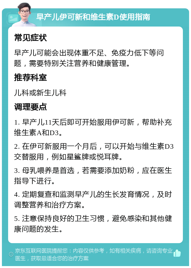 早产儿伊可新和维生素D使用指南 常见症状 早产儿可能会出现体重不足、免疫力低下等问题，需要特别关注营养和健康管理。 推荐科室 儿科或新生儿科 调理要点 1. 早产儿11天后即可开始服用伊可新，帮助补充维生素A和D3。 2. 在伊可新服用一个月后，可以开始与维生素D3交替服用，例如星鲨牌或悦耳牌。 3. 母乳喂养是首选，若需要添加奶粉，应在医生指导下进行。 4. 定期复查和监测早产儿的生长发育情况，及时调整营养和治疗方案。 5. 注意保持良好的卫生习惯，避免感染和其他健康问题的发生。