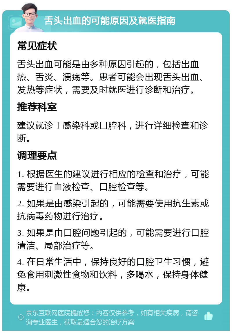 舌头出血的可能原因及就医指南 常见症状 舌头出血可能是由多种原因引起的，包括出血热、舌炎、溃疡等。患者可能会出现舌头出血、发热等症状，需要及时就医进行诊断和治疗。 推荐科室 建议就诊于感染科或口腔科，进行详细检查和诊断。 调理要点 1. 根据医生的建议进行相应的检查和治疗，可能需要进行血液检查、口腔检查等。 2. 如果是由感染引起的，可能需要使用抗生素或抗病毒药物进行治疗。 3. 如果是由口腔问题引起的，可能需要进行口腔清洁、局部治疗等。 4. 在日常生活中，保持良好的口腔卫生习惯，避免食用刺激性食物和饮料，多喝水，保持身体健康。