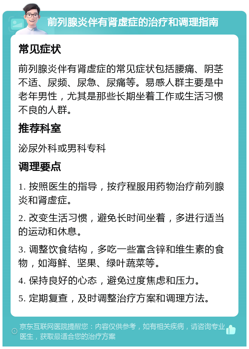 前列腺炎伴有肾虚症的治疗和调理指南 常见症状 前列腺炎伴有肾虚症的常见症状包括腰痛、阴茎不适、尿频、尿急、尿痛等。易感人群主要是中老年男性，尤其是那些长期坐着工作或生活习惯不良的人群。 推荐科室 泌尿外科或男科专科 调理要点 1. 按照医生的指导，按疗程服用药物治疗前列腺炎和肾虚症。 2. 改变生活习惯，避免长时间坐着，多进行适当的运动和休息。 3. 调整饮食结构，多吃一些富含锌和维生素的食物，如海鲜、坚果、绿叶蔬菜等。 4. 保持良好的心态，避免过度焦虑和压力。 5. 定期复查，及时调整治疗方案和调理方法。