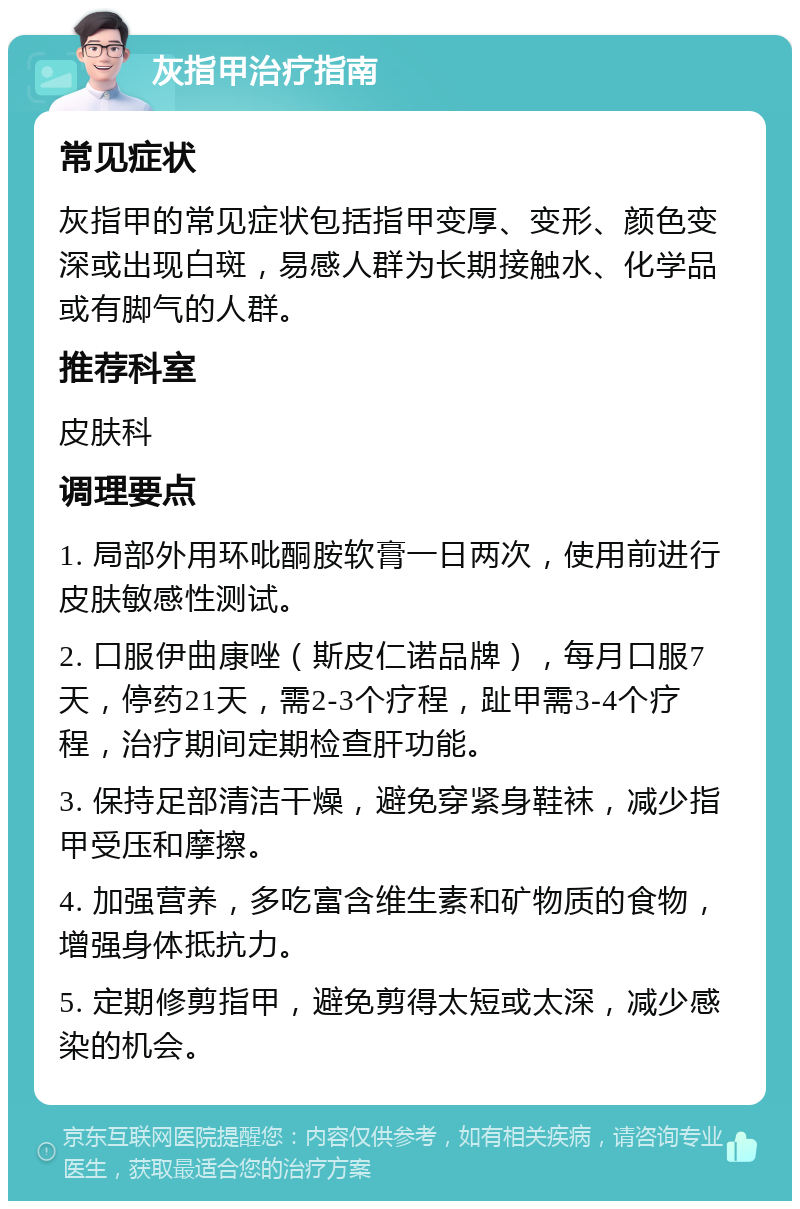 灰指甲治疗指南 常见症状 灰指甲的常见症状包括指甲变厚、变形、颜色变深或出现白斑，易感人群为长期接触水、化学品或有脚气的人群。 推荐科室 皮肤科 调理要点 1. 局部外用环吡酮胺软膏一日两次，使用前进行皮肤敏感性测试。 2. 口服伊曲康唑（斯皮仁诺品牌），每月口服7天，停药21天，需2-3个疗程，趾甲需3-4个疗程，治疗期间定期检查肝功能。 3. 保持足部清洁干燥，避免穿紧身鞋袜，减少指甲受压和摩擦。 4. 加强营养，多吃富含维生素和矿物质的食物，增强身体抵抗力。 5. 定期修剪指甲，避免剪得太短或太深，减少感染的机会。