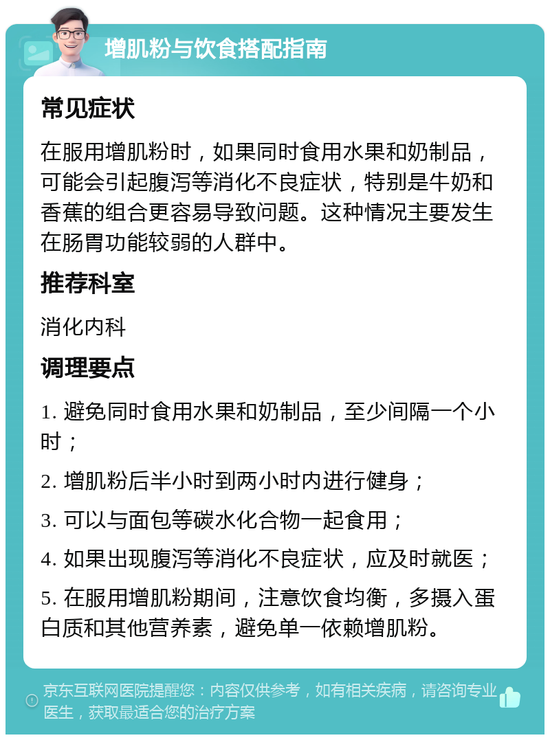 增肌粉与饮食搭配指南 常见症状 在服用增肌粉时，如果同时食用水果和奶制品，可能会引起腹泻等消化不良症状，特别是牛奶和香蕉的组合更容易导致问题。这种情况主要发生在肠胃功能较弱的人群中。 推荐科室 消化内科 调理要点 1. 避免同时食用水果和奶制品，至少间隔一个小时； 2. 增肌粉后半小时到两小时内进行健身； 3. 可以与面包等碳水化合物一起食用； 4. 如果出现腹泻等消化不良症状，应及时就医； 5. 在服用增肌粉期间，注意饮食均衡，多摄入蛋白质和其他营养素，避免单一依赖增肌粉。