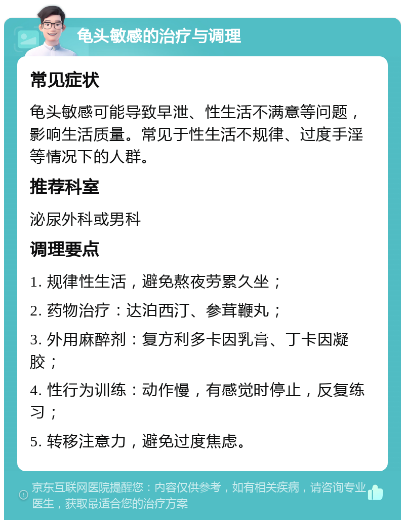 龟头敏感的治疗与调理 常见症状 龟头敏感可能导致早泄、性生活不满意等问题，影响生活质量。常见于性生活不规律、过度手淫等情况下的人群。 推荐科室 泌尿外科或男科 调理要点 1. 规律性生活，避免熬夜劳累久坐； 2. 药物治疗：达泊西汀、参茸鞭丸； 3. 外用麻醉剂：复方利多卡因乳膏、丁卡因凝胶； 4. 性行为训练：动作慢，有感觉时停止，反复练习； 5. 转移注意力，避免过度焦虑。