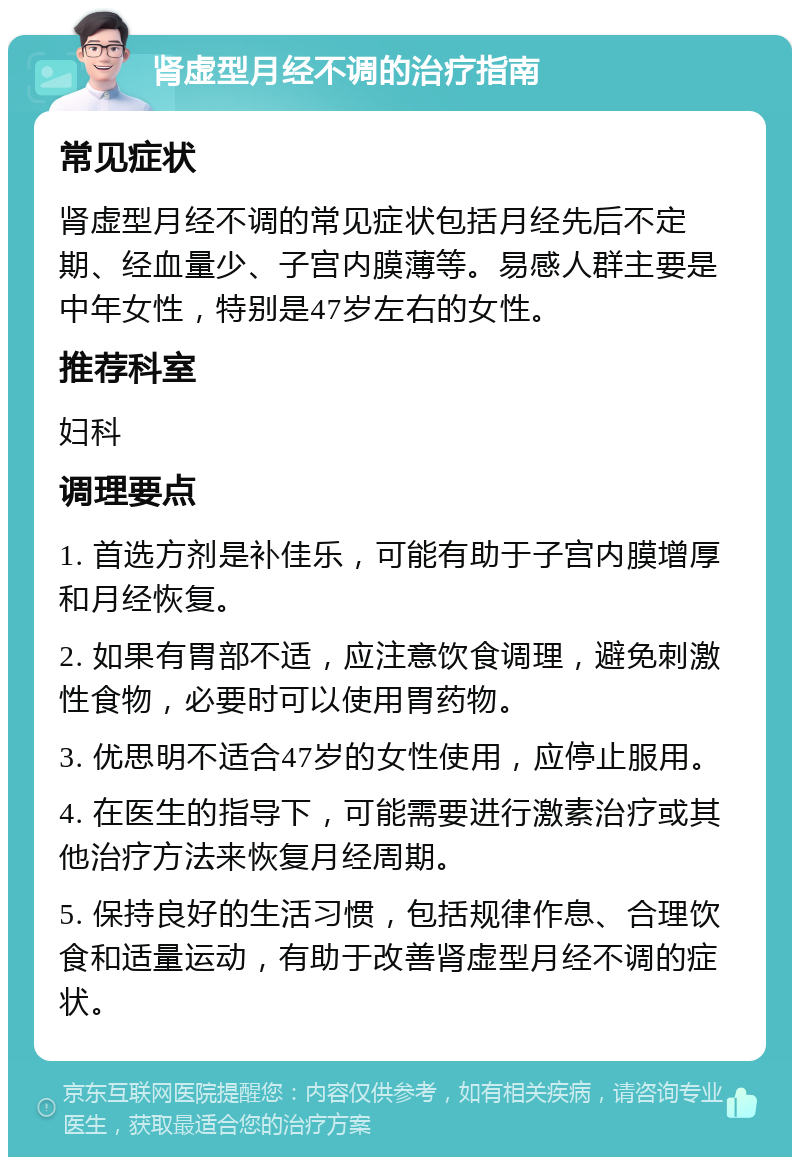 肾虚型月经不调的治疗指南 常见症状 肾虚型月经不调的常见症状包括月经先后不定期、经血量少、子宫内膜薄等。易感人群主要是中年女性，特别是47岁左右的女性。 推荐科室 妇科 调理要点 1. 首选方剂是补佳乐，可能有助于子宫内膜增厚和月经恢复。 2. 如果有胃部不适，应注意饮食调理，避免刺激性食物，必要时可以使用胃药物。 3. 优思明不适合47岁的女性使用，应停止服用。 4. 在医生的指导下，可能需要进行激素治疗或其他治疗方法来恢复月经周期。 5. 保持良好的生活习惯，包括规律作息、合理饮食和适量运动，有助于改善肾虚型月经不调的症状。