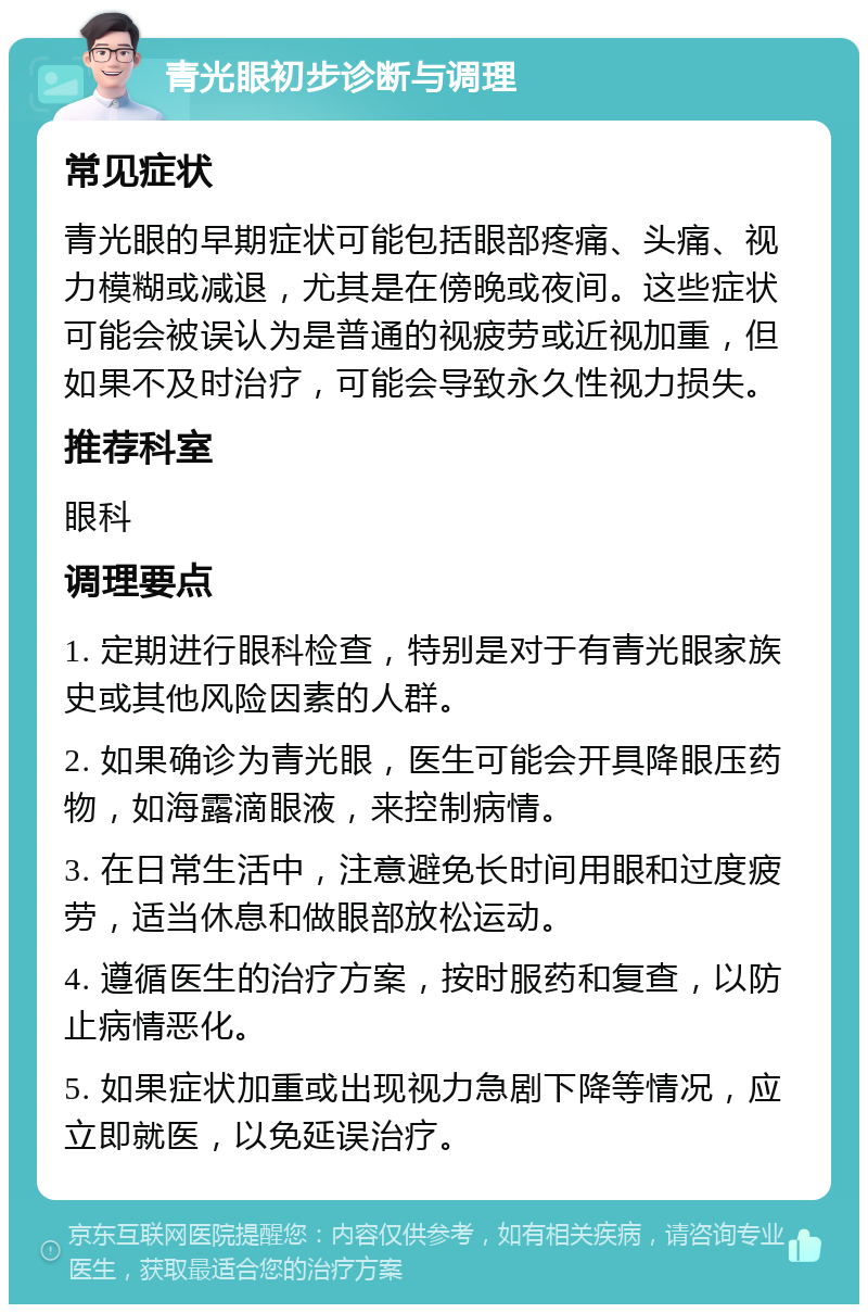 青光眼初步诊断与调理 常见症状 青光眼的早期症状可能包括眼部疼痛、头痛、视力模糊或减退，尤其是在傍晚或夜间。这些症状可能会被误认为是普通的视疲劳或近视加重，但如果不及时治疗，可能会导致永久性视力损失。 推荐科室 眼科 调理要点 1. 定期进行眼科检查，特别是对于有青光眼家族史或其他风险因素的人群。 2. 如果确诊为青光眼，医生可能会开具降眼压药物，如海露滴眼液，来控制病情。 3. 在日常生活中，注意避免长时间用眼和过度疲劳，适当休息和做眼部放松运动。 4. 遵循医生的治疗方案，按时服药和复查，以防止病情恶化。 5. 如果症状加重或出现视力急剧下降等情况，应立即就医，以免延误治疗。