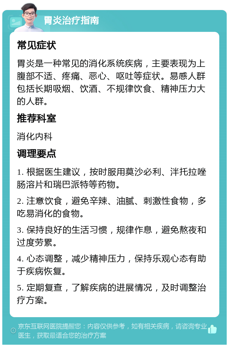 胃炎治疗指南 常见症状 胃炎是一种常见的消化系统疾病，主要表现为上腹部不适、疼痛、恶心、呕吐等症状。易感人群包括长期吸烟、饮酒、不规律饮食、精神压力大的人群。 推荐科室 消化内科 调理要点 1. 根据医生建议，按时服用莫沙必利、泮托拉唑肠溶片和瑞巴派特等药物。 2. 注意饮食，避免辛辣、油腻、刺激性食物，多吃易消化的食物。 3. 保持良好的生活习惯，规律作息，避免熬夜和过度劳累。 4. 心态调整，减少精神压力，保持乐观心态有助于疾病恢复。 5. 定期复查，了解疾病的进展情况，及时调整治疗方案。