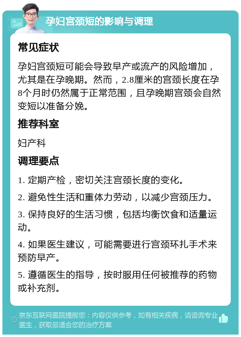 孕妇宫颈短的影响与调理 常见症状 孕妇宫颈短可能会导致早产或流产的风险增加，尤其是在孕晚期。然而，2.8厘米的宫颈长度在孕8个月时仍然属于正常范围，且孕晚期宫颈会自然变短以准备分娩。 推荐科室 妇产科 调理要点 1. 定期产检，密切关注宫颈长度的变化。 2. 避免性生活和重体力劳动，以减少宫颈压力。 3. 保持良好的生活习惯，包括均衡饮食和适量运动。 4. 如果医生建议，可能需要进行宫颈环扎手术来预防早产。 5. 遵循医生的指导，按时服用任何被推荐的药物或补充剂。