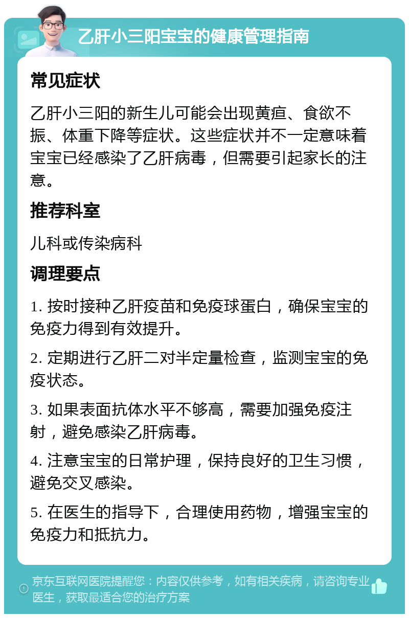 乙肝小三阳宝宝的健康管理指南 常见症状 乙肝小三阳的新生儿可能会出现黄疸、食欲不振、体重下降等症状。这些症状并不一定意味着宝宝已经感染了乙肝病毒，但需要引起家长的注意。 推荐科室 儿科或传染病科 调理要点 1. 按时接种乙肝疫苗和免疫球蛋白，确保宝宝的免疫力得到有效提升。 2. 定期进行乙肝二对半定量检查，监测宝宝的免疫状态。 3. 如果表面抗体水平不够高，需要加强免疫注射，避免感染乙肝病毒。 4. 注意宝宝的日常护理，保持良好的卫生习惯，避免交叉感染。 5. 在医生的指导下，合理使用药物，增强宝宝的免疫力和抵抗力。