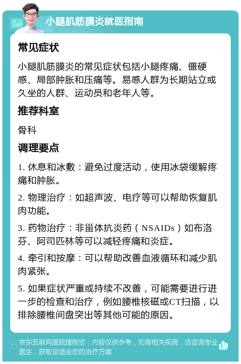 小腿肌筋膜炎就医指南 常见症状 小腿肌筋膜炎的常见症状包括小腿疼痛、僵硬感、局部肿胀和压痛等。易感人群为长期站立或久坐的人群、运动员和老年人等。 推荐科室 骨科 调理要点 1. 休息和冰敷：避免过度活动，使用冰袋缓解疼痛和肿胀。 2. 物理治疗：如超声波、电疗等可以帮助恢复肌肉功能。 3. 药物治疗：非甾体抗炎药（NSAIDs）如布洛芬、阿司匹林等可以减轻疼痛和炎症。 4. 牵引和按摩：可以帮助改善血液循环和减少肌肉紧张。 5. 如果症状严重或持续不改善，可能需要进行进一步的检查和治疗，例如腰椎核磁或CT扫描，以排除腰椎间盘突出等其他可能的原因。