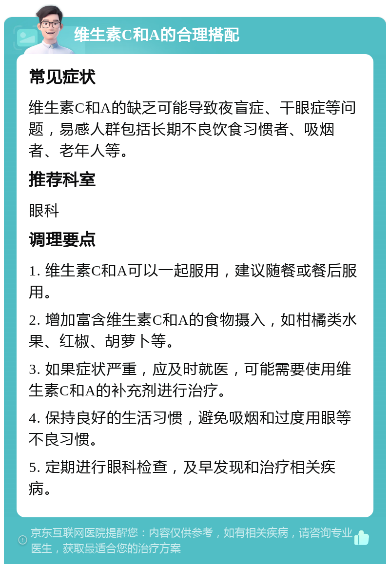 维生素C和A的合理搭配 常见症状 维生素C和A的缺乏可能导致夜盲症、干眼症等问题，易感人群包括长期不良饮食习惯者、吸烟者、老年人等。 推荐科室 眼科 调理要点 1. 维生素C和A可以一起服用，建议随餐或餐后服用。 2. 增加富含维生素C和A的食物摄入，如柑橘类水果、红椒、胡萝卜等。 3. 如果症状严重，应及时就医，可能需要使用维生素C和A的补充剂进行治疗。 4. 保持良好的生活习惯，避免吸烟和过度用眼等不良习惯。 5. 定期进行眼科检查，及早发现和治疗相关疾病。