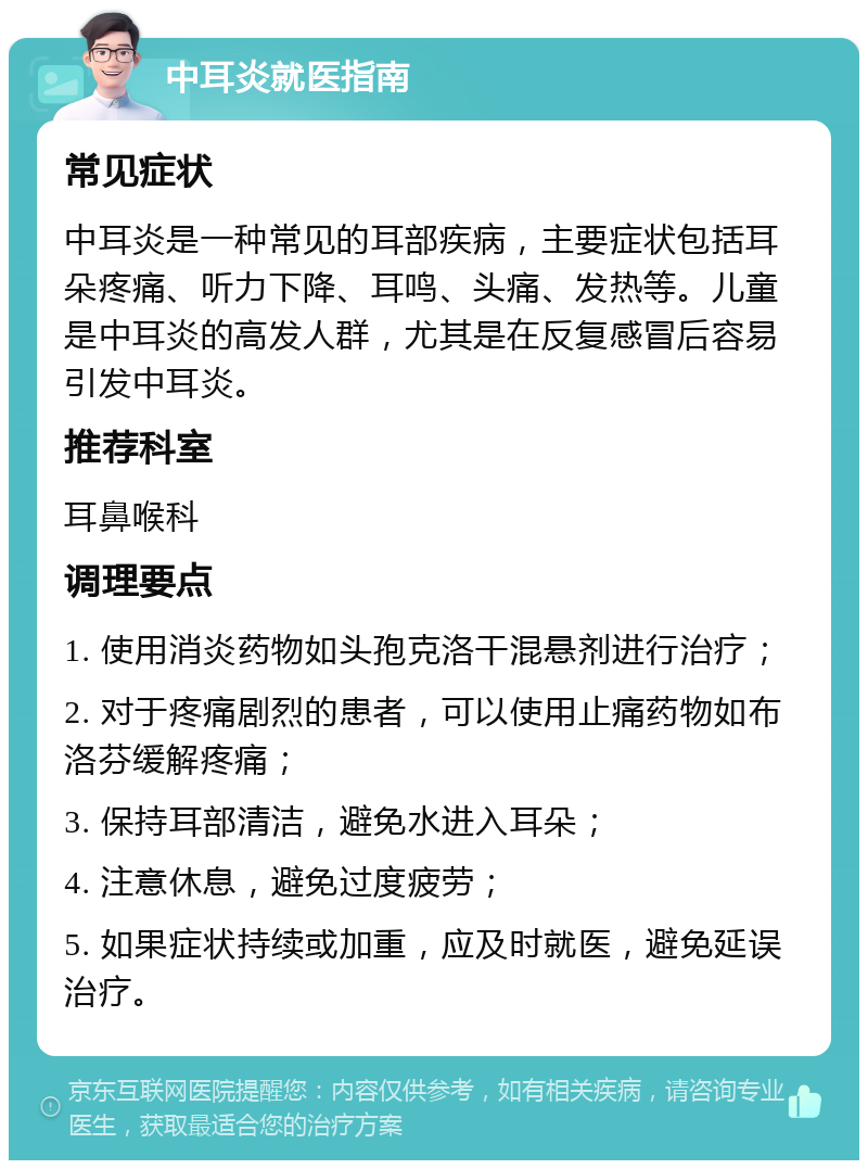 中耳炎就医指南 常见症状 中耳炎是一种常见的耳部疾病，主要症状包括耳朵疼痛、听力下降、耳鸣、头痛、发热等。儿童是中耳炎的高发人群，尤其是在反复感冒后容易引发中耳炎。 推荐科室 耳鼻喉科 调理要点 1. 使用消炎药物如头孢克洛干混悬剂进行治疗； 2. 对于疼痛剧烈的患者，可以使用止痛药物如布洛芬缓解疼痛； 3. 保持耳部清洁，避免水进入耳朵； 4. 注意休息，避免过度疲劳； 5. 如果症状持续或加重，应及时就医，避免延误治疗。