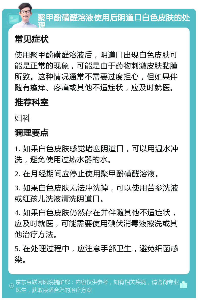 聚甲酚磺醛溶液使用后阴道口白色皮肤的处理 常见症状 使用聚甲酚磺醛溶液后，阴道口出现白色皮肤可能是正常的现象，可能是由于药物刺激皮肤黏膜所致。这种情况通常不需要过度担心，但如果伴随有瘙痒、疼痛或其他不适症状，应及时就医。 推荐科室 妇科 调理要点 1. 如果白色皮肤感觉堵塞阴道口，可以用温水冲洗，避免使用过热水器的水。 2. 在月经期间应停止使用聚甲酚磺醛溶液。 3. 如果白色皮肤无法冲洗掉，可以使用苦参洗液或红孩儿洗液清洗阴道口。 4. 如果白色皮肤仍然存在并伴随其他不适症状，应及时就医，可能需要使用碘伏消毒液擦洗或其他治疗方法。 5. 在处理过程中，应注意手部卫生，避免细菌感染。