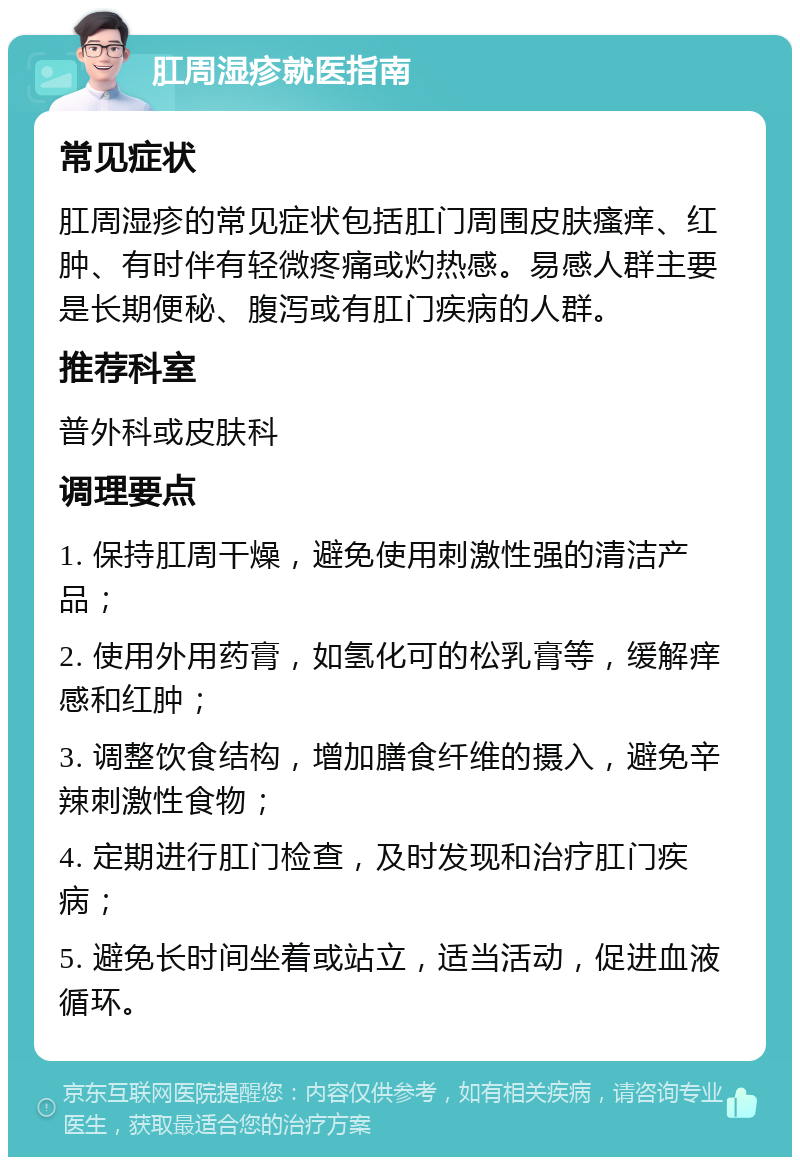 肛周湿疹就医指南 常见症状 肛周湿疹的常见症状包括肛门周围皮肤瘙痒、红肿、有时伴有轻微疼痛或灼热感。易感人群主要是长期便秘、腹泻或有肛门疾病的人群。 推荐科室 普外科或皮肤科 调理要点 1. 保持肛周干燥，避免使用刺激性强的清洁产品； 2. 使用外用药膏，如氢化可的松乳膏等，缓解痒感和红肿； 3. 调整饮食结构，增加膳食纤维的摄入，避免辛辣刺激性食物； 4. 定期进行肛门检查，及时发现和治疗肛门疾病； 5. 避免长时间坐着或站立，适当活动，促进血液循环。