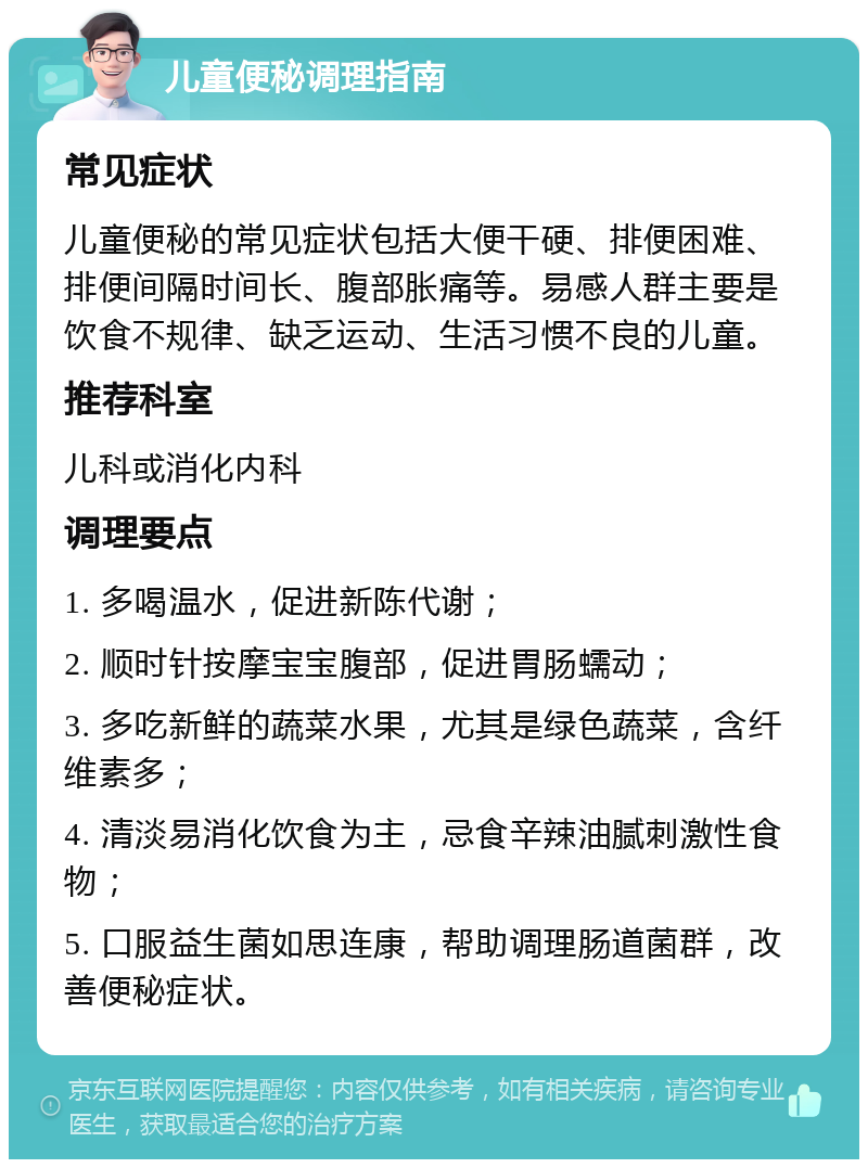 儿童便秘调理指南 常见症状 儿童便秘的常见症状包括大便干硬、排便困难、排便间隔时间长、腹部胀痛等。易感人群主要是饮食不规律、缺乏运动、生活习惯不良的儿童。 推荐科室 儿科或消化内科 调理要点 1. 多喝温水，促进新陈代谢； 2. 顺时针按摩宝宝腹部，促进胃肠蠕动； 3. 多吃新鲜的蔬菜水果，尤其是绿色蔬菜，含纤维素多； 4. 清淡易消化饮食为主，忌食辛辣油腻刺激性食物； 5. 口服益生菌如思连康，帮助调理肠道菌群，改善便秘症状。