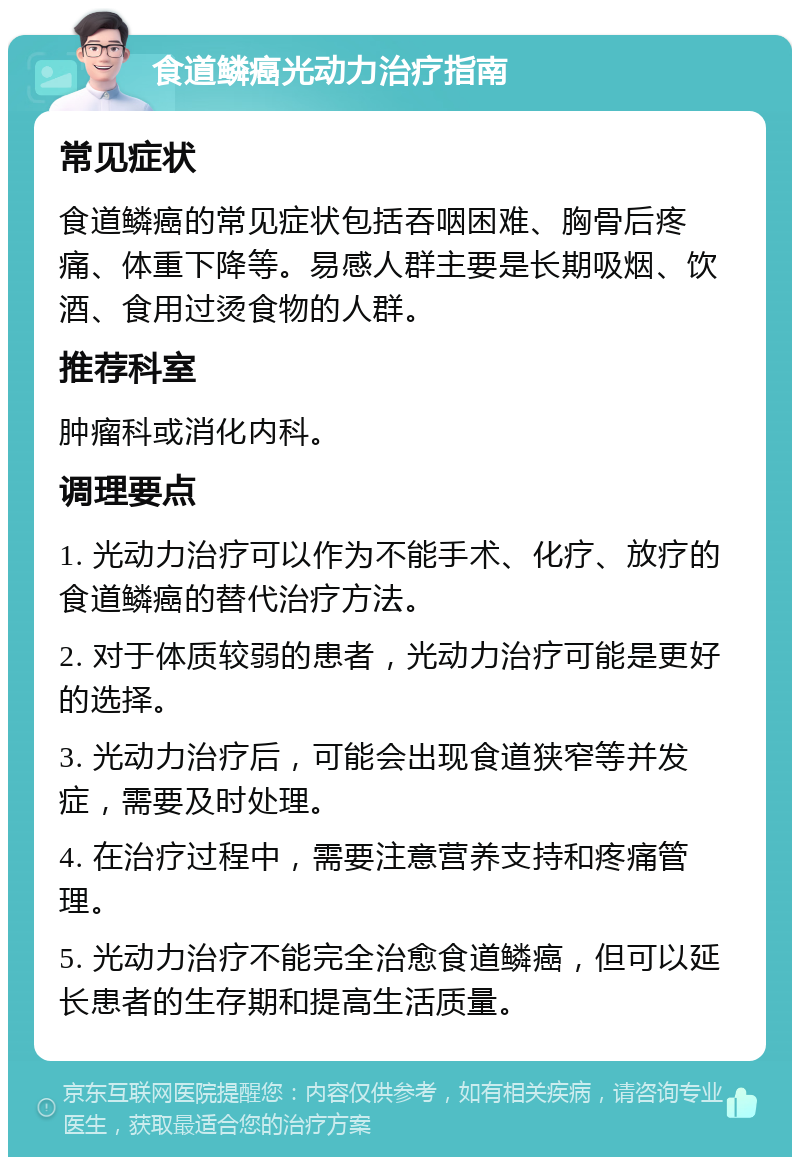 食道鳞癌光动力治疗指南 常见症状 食道鳞癌的常见症状包括吞咽困难、胸骨后疼痛、体重下降等。易感人群主要是长期吸烟、饮酒、食用过烫食物的人群。 推荐科室 肿瘤科或消化内科。 调理要点 1. 光动力治疗可以作为不能手术、化疗、放疗的食道鳞癌的替代治疗方法。 2. 对于体质较弱的患者，光动力治疗可能是更好的选择。 3. 光动力治疗后，可能会出现食道狭窄等并发症，需要及时处理。 4. 在治疗过程中，需要注意营养支持和疼痛管理。 5. 光动力治疗不能完全治愈食道鳞癌，但可以延长患者的生存期和提高生活质量。