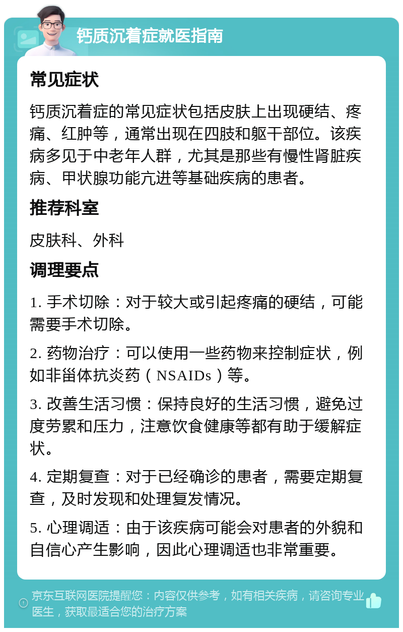 钙质沉着症就医指南 常见症状 钙质沉着症的常见症状包括皮肤上出现硬结、疼痛、红肿等，通常出现在四肢和躯干部位。该疾病多见于中老年人群，尤其是那些有慢性肾脏疾病、甲状腺功能亢进等基础疾病的患者。 推荐科室 皮肤科、外科 调理要点 1. 手术切除：对于较大或引起疼痛的硬结，可能需要手术切除。 2. 药物治疗：可以使用一些药物来控制症状，例如非甾体抗炎药（NSAIDs）等。 3. 改善生活习惯：保持良好的生活习惯，避免过度劳累和压力，注意饮食健康等都有助于缓解症状。 4. 定期复查：对于已经确诊的患者，需要定期复查，及时发现和处理复发情况。 5. 心理调适：由于该疾病可能会对患者的外貌和自信心产生影响，因此心理调适也非常重要。