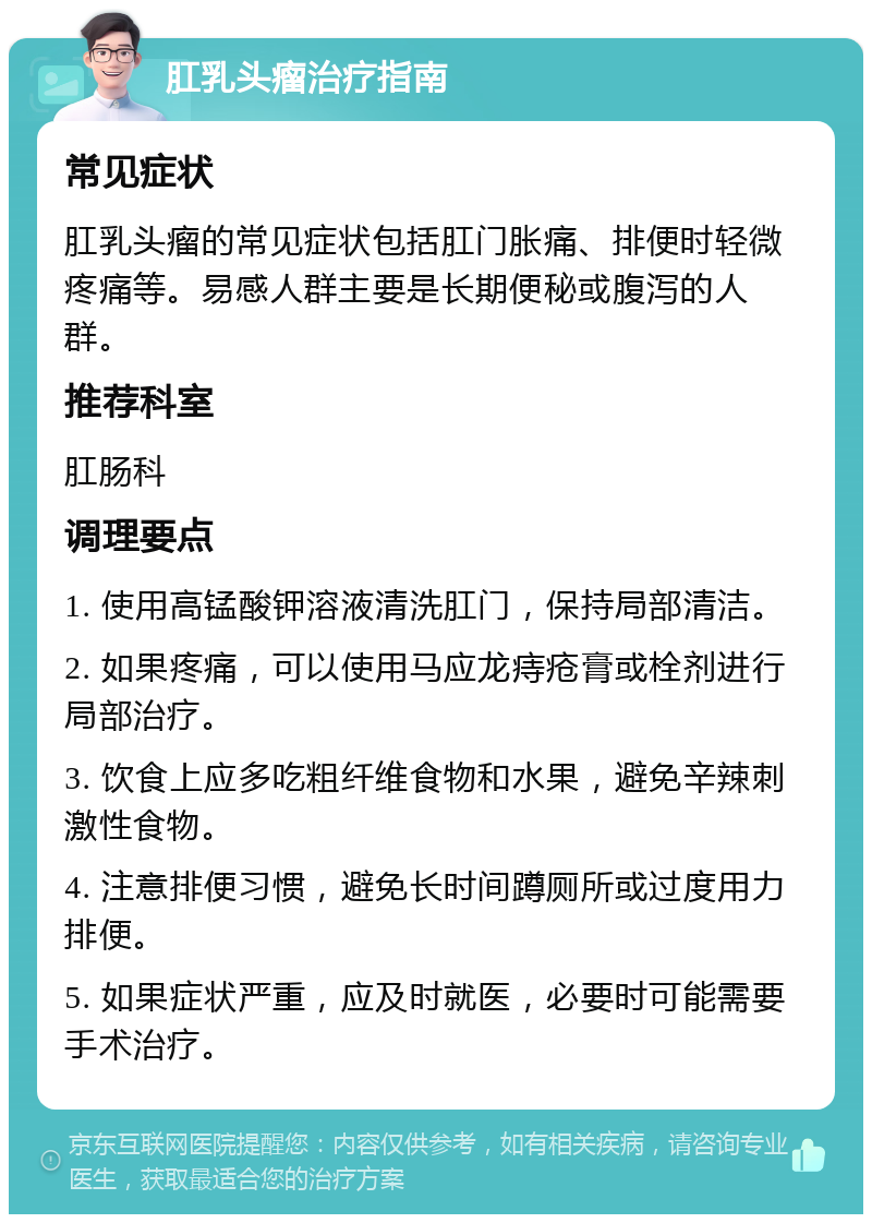 肛乳头瘤治疗指南 常见症状 肛乳头瘤的常见症状包括肛门胀痛、排便时轻微疼痛等。易感人群主要是长期便秘或腹泻的人群。 推荐科室 肛肠科 调理要点 1. 使用高锰酸钾溶液清洗肛门，保持局部清洁。 2. 如果疼痛，可以使用马应龙痔疮膏或栓剂进行局部治疗。 3. 饮食上应多吃粗纤维食物和水果，避免辛辣刺激性食物。 4. 注意排便习惯，避免长时间蹲厕所或过度用力排便。 5. 如果症状严重，应及时就医，必要时可能需要手术治疗。