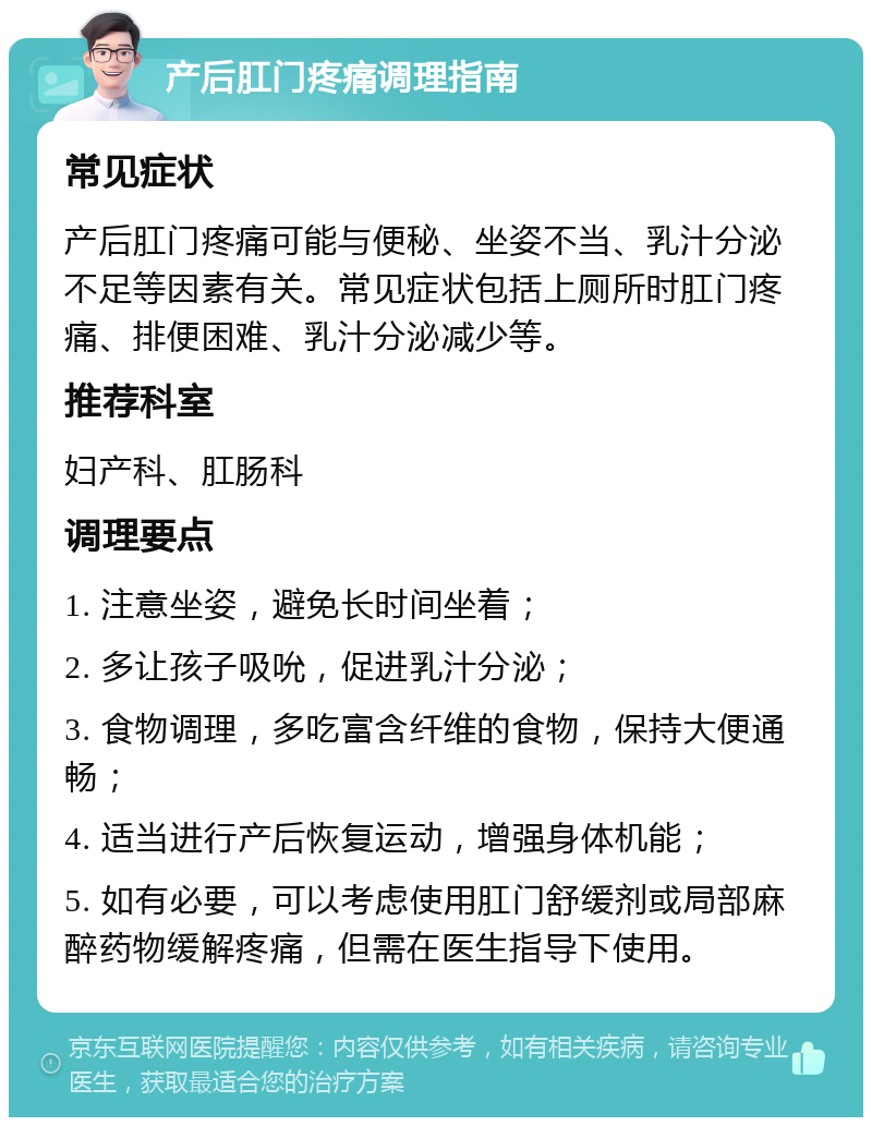 产后肛门疼痛调理指南 常见症状 产后肛门疼痛可能与便秘、坐姿不当、乳汁分泌不足等因素有关。常见症状包括上厕所时肛门疼痛、排便困难、乳汁分泌减少等。 推荐科室 妇产科、肛肠科 调理要点 1. 注意坐姿，避免长时间坐着； 2. 多让孩子吸吮，促进乳汁分泌； 3. 食物调理，多吃富含纤维的食物，保持大便通畅； 4. 适当进行产后恢复运动，增强身体机能； 5. 如有必要，可以考虑使用肛门舒缓剂或局部麻醉药物缓解疼痛，但需在医生指导下使用。