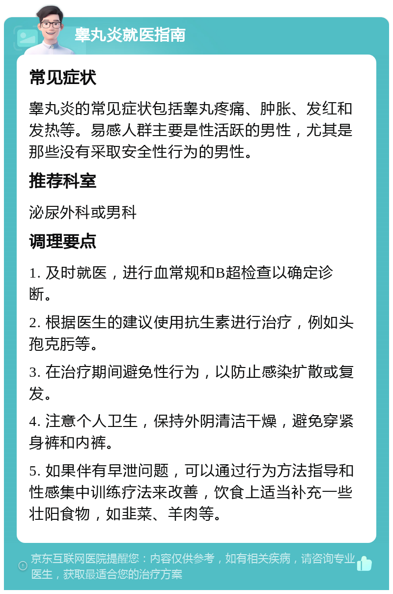 睾丸炎就医指南 常见症状 睾丸炎的常见症状包括睾丸疼痛、肿胀、发红和发热等。易感人群主要是性活跃的男性，尤其是那些没有采取安全性行为的男性。 推荐科室 泌尿外科或男科 调理要点 1. 及时就医，进行血常规和B超检查以确定诊断。 2. 根据医生的建议使用抗生素进行治疗，例如头孢克肟等。 3. 在治疗期间避免性行为，以防止感染扩散或复发。 4. 注意个人卫生，保持外阴清洁干燥，避免穿紧身裤和内裤。 5. 如果伴有早泄问题，可以通过行为方法指导和性感集中训练疗法来改善，饮食上适当补充一些壮阳食物，如韭菜、羊肉等。