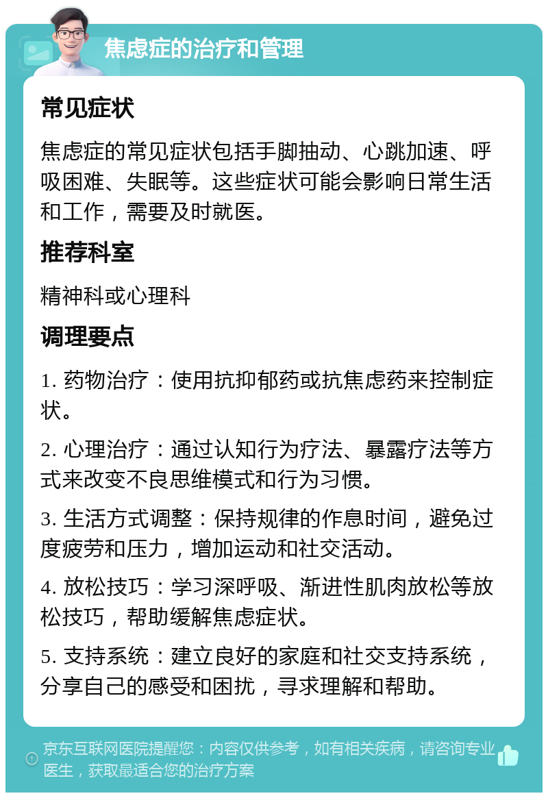 焦虑症的治疗和管理 常见症状 焦虑症的常见症状包括手脚抽动、心跳加速、呼吸困难、失眠等。这些症状可能会影响日常生活和工作，需要及时就医。 推荐科室 精神科或心理科 调理要点 1. 药物治疗：使用抗抑郁药或抗焦虑药来控制症状。 2. 心理治疗：通过认知行为疗法、暴露疗法等方式来改变不良思维模式和行为习惯。 3. 生活方式调整：保持规律的作息时间，避免过度疲劳和压力，增加运动和社交活动。 4. 放松技巧：学习深呼吸、渐进性肌肉放松等放松技巧，帮助缓解焦虑症状。 5. 支持系统：建立良好的家庭和社交支持系统，分享自己的感受和困扰，寻求理解和帮助。