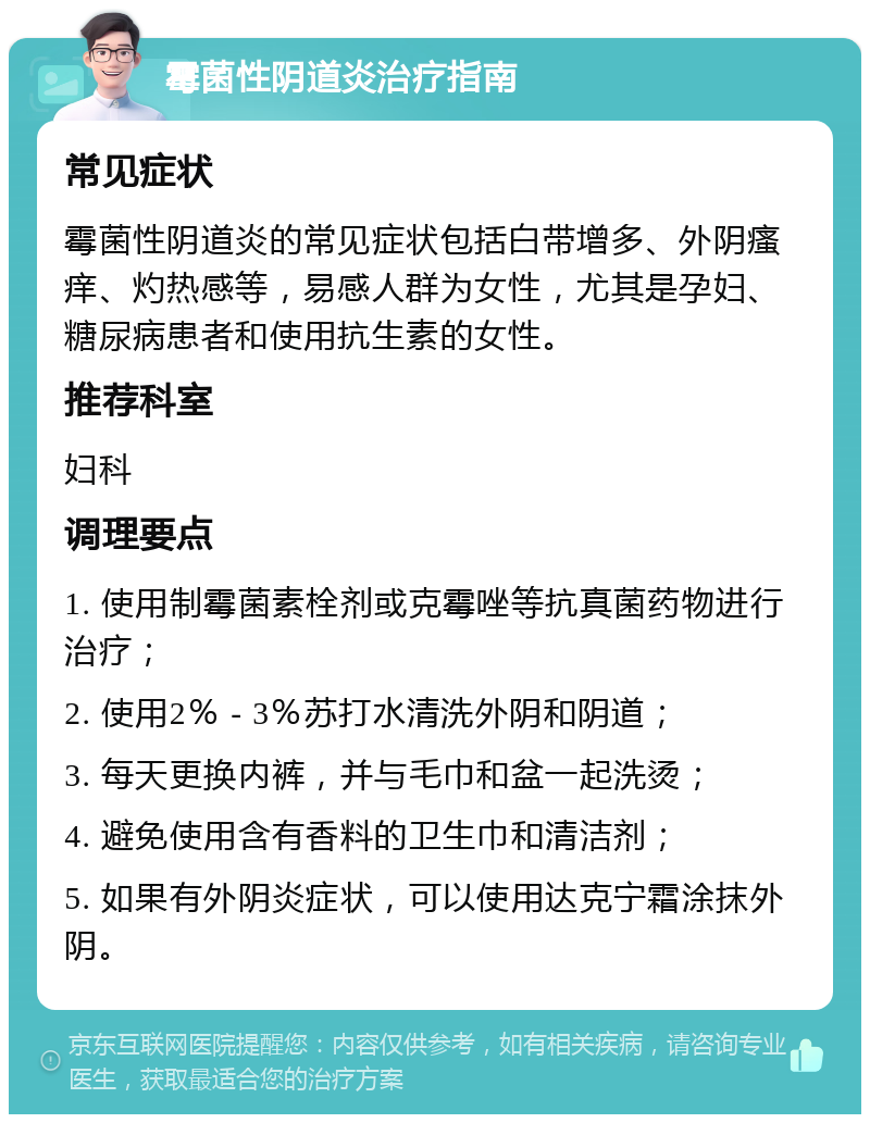 霉菌性阴道炎治疗指南 常见症状 霉菌性阴道炎的常见症状包括白带增多、外阴瘙痒、灼热感等，易感人群为女性，尤其是孕妇、糖尿病患者和使用抗生素的女性。 推荐科室 妇科 调理要点 1. 使用制霉菌素栓剂或克霉唑等抗真菌药物进行治疗； 2. 使用2％ - 3％苏打水清洗外阴和阴道； 3. 每天更换内裤，并与毛巾和盆一起洗烫； 4. 避免使用含有香料的卫生巾和清洁剂； 5. 如果有外阴炎症状，可以使用达克宁霜涂抹外阴。