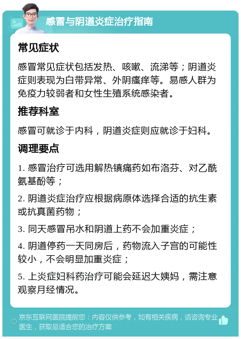 感冒与阴道炎症治疗指南 常见症状 感冒常见症状包括发热、咳嗽、流涕等；阴道炎症则表现为白带异常、外阴瘙痒等。易感人群为免疫力较弱者和女性生殖系统感染者。 推荐科室 感冒可就诊于内科，阴道炎症则应就诊于妇科。 调理要点 1. 感冒治疗可选用解热镇痛药如布洛芬、对乙酰氨基酚等； 2. 阴道炎症治疗应根据病原体选择合适的抗生素或抗真菌药物； 3. 同天感冒吊水和阴道上药不会加重炎症； 4. 阴道停药一天同房后，药物流入子宫的可能性较小，不会明显加重炎症； 5. 上炎症妇科药治疗可能会延迟大姨妈，需注意观察月经情况。