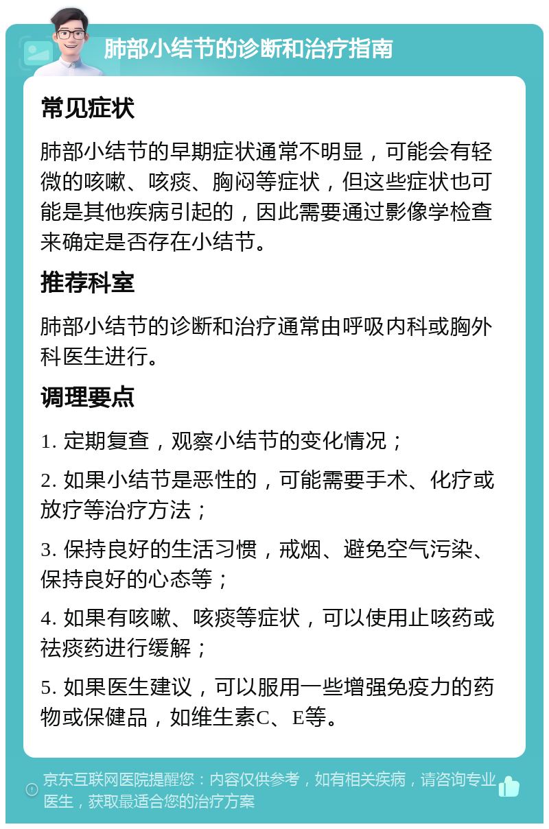 肺部小结节的诊断和治疗指南 常见症状 肺部小结节的早期症状通常不明显，可能会有轻微的咳嗽、咳痰、胸闷等症状，但这些症状也可能是其他疾病引起的，因此需要通过影像学检查来确定是否存在小结节。 推荐科室 肺部小结节的诊断和治疗通常由呼吸内科或胸外科医生进行。 调理要点 1. 定期复查，观察小结节的变化情况； 2. 如果小结节是恶性的，可能需要手术、化疗或放疗等治疗方法； 3. 保持良好的生活习惯，戒烟、避免空气污染、保持良好的心态等； 4. 如果有咳嗽、咳痰等症状，可以使用止咳药或祛痰药进行缓解； 5. 如果医生建议，可以服用一些增强免疫力的药物或保健品，如维生素C、E等。