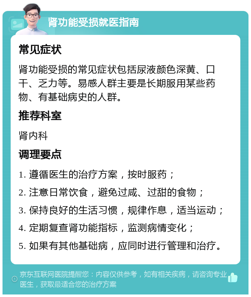 肾功能受损就医指南 常见症状 肾功能受损的常见症状包括尿液颜色深黄、口干、乏力等。易感人群主要是长期服用某些药物、有基础病史的人群。 推荐科室 肾内科 调理要点 1. 遵循医生的治疗方案，按时服药； 2. 注意日常饮食，避免过咸、过甜的食物； 3. 保持良好的生活习惯，规律作息，适当运动； 4. 定期复查肾功能指标，监测病情变化； 5. 如果有其他基础病，应同时进行管理和治疗。