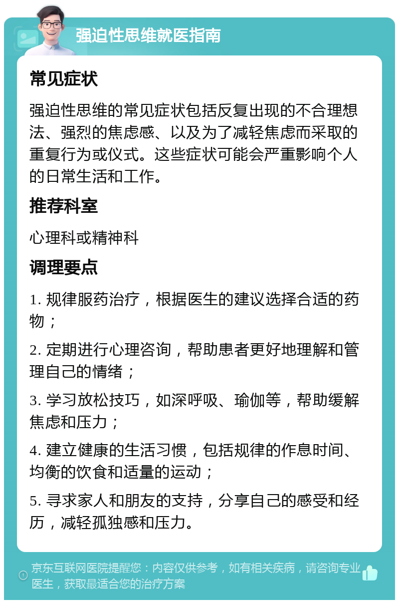 强迫性思维就医指南 常见症状 强迫性思维的常见症状包括反复出现的不合理想法、强烈的焦虑感、以及为了减轻焦虑而采取的重复行为或仪式。这些症状可能会严重影响个人的日常生活和工作。 推荐科室 心理科或精神科 调理要点 1. 规律服药治疗，根据医生的建议选择合适的药物； 2. 定期进行心理咨询，帮助患者更好地理解和管理自己的情绪； 3. 学习放松技巧，如深呼吸、瑜伽等，帮助缓解焦虑和压力； 4. 建立健康的生活习惯，包括规律的作息时间、均衡的饮食和适量的运动； 5. 寻求家人和朋友的支持，分享自己的感受和经历，减轻孤独感和压力。