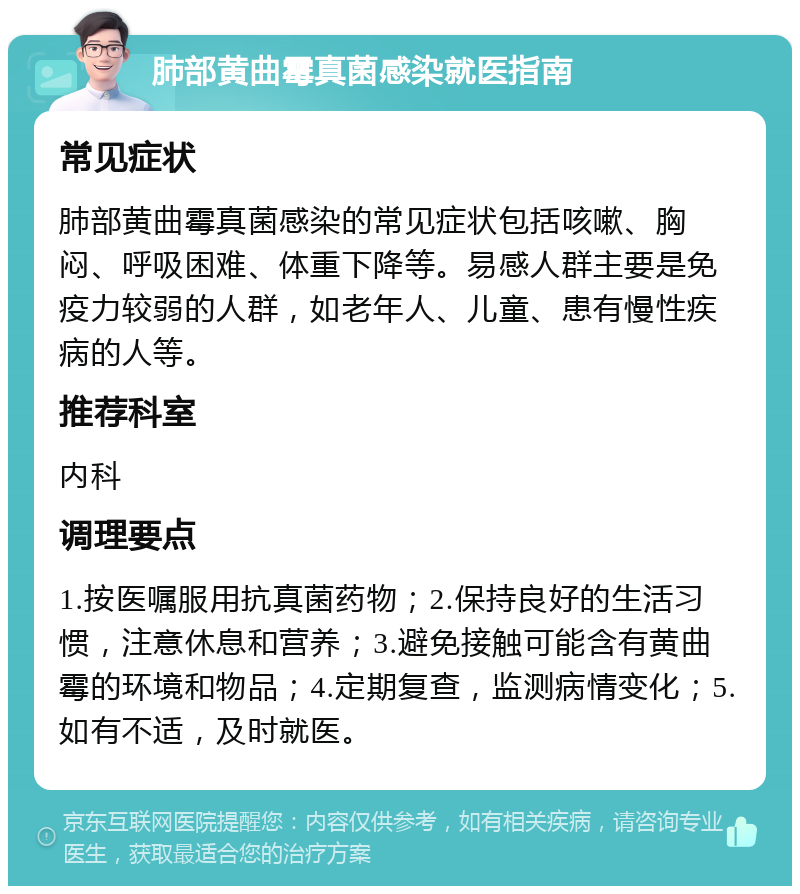 肺部黄曲霉真菌感染就医指南 常见症状 肺部黄曲霉真菌感染的常见症状包括咳嗽、胸闷、呼吸困难、体重下降等。易感人群主要是免疫力较弱的人群，如老年人、儿童、患有慢性疾病的人等。 推荐科室 内科 调理要点 1.按医嘱服用抗真菌药物；2.保持良好的生活习惯，注意休息和营养；3.避免接触可能含有黄曲霉的环境和物品；4.定期复查，监测病情变化；5.如有不适，及时就医。